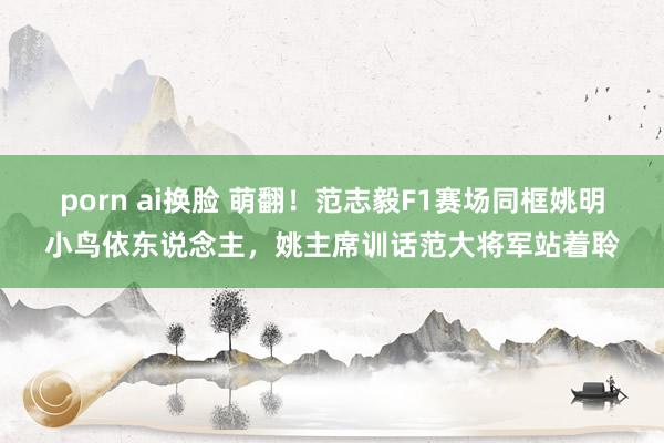 porn ai换脸 萌翻！范志毅F1赛场同框姚明小鸟依东说念主，姚主席训话范大将军站着聆