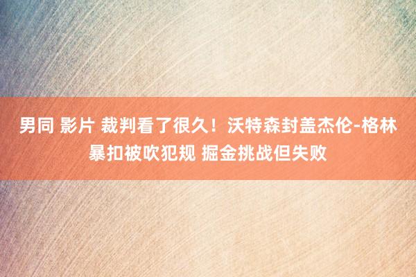 男同 影片 裁判看了很久！沃特森封盖杰伦-格林暴扣被吹犯规 掘金挑战但失败