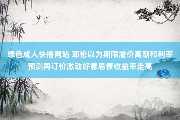 绿色成人快播网站 耶伦以为期限溢价高潮和利率预测再订价激动好意思债收益率走高
