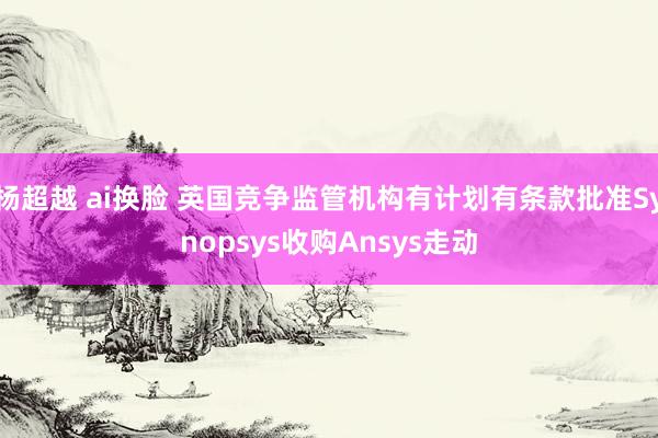 杨超越 ai换脸 英国竞争监管机构有计划有条款批准Synopsys收购Ansys走动