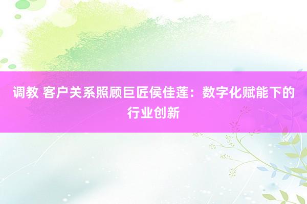 调教 客户关系照顾巨匠侯佳莲：数字化赋能下的行业创新