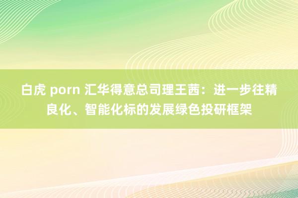 白虎 porn 汇华得意总司理王茜：进一步往精良化、智能化标的发展绿色投研框架