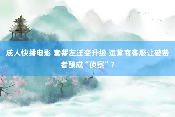 成人快播电影 套餐左迁变升级 运营商客服让破费者酿成“侦察”？