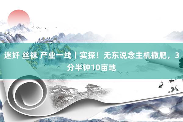 迷奸 丝袜 产业一线丨实探！无东说念主机撒肥，3分半钟10亩地