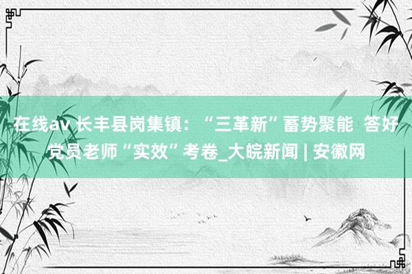 在线av 长丰县岗集镇：“三革新”蓄势聚能  答好党员老师“实效”考卷_大皖新闻 | 安徽网