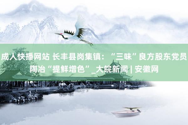 成人快播网站 长丰县岗集镇：“三味”良方股东党员陶冶“提鲜增色”_大皖新闻 | 安徽网