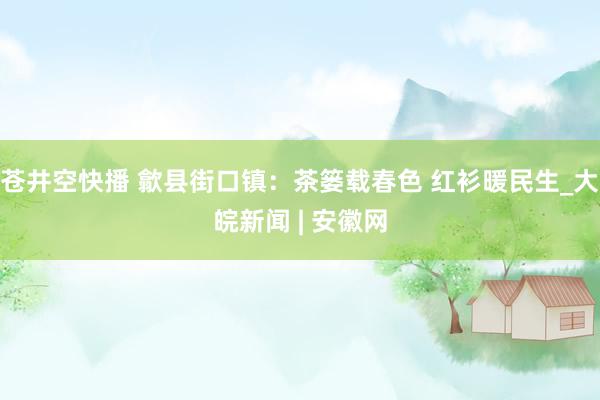 苍井空快播 歙县街口镇：茶篓载春色 红衫暖民生_大皖新闻 | 安徽网