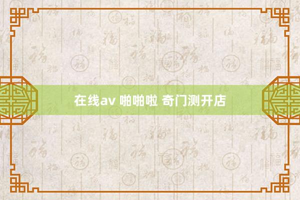 在线av 啪啪啦 奇门测开店