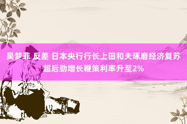 吴梦菲 反差 日本央行行长上田和夫琢磨经济复苏超后劲增长鞭策利率升至2%