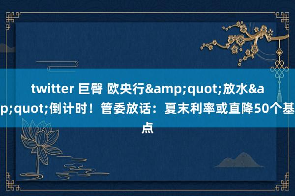 twitter 巨臀 欧央行&quot;放水&quot;倒计时！管委放话：夏末利率或直降50个基点
