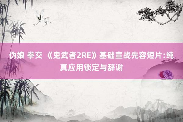 伪娘 拳交 《鬼武者2RE》基础宣战先容短片:纯真应用锁定与辞谢