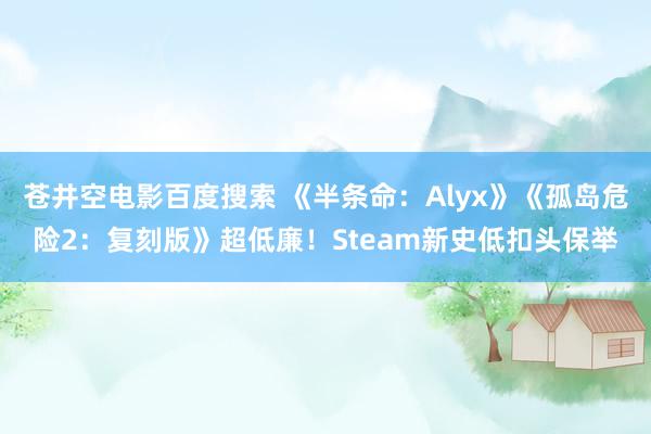 苍井空电影百度搜索 《半条命：Alyx》《孤岛危险2：复刻版》超低廉！Steam新史低扣头保举