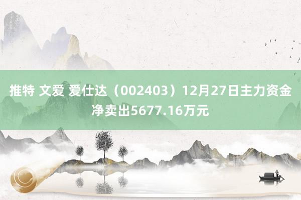 推特 文爱 爱仕达（002403）12月27日主力资金净卖出5677.16万元