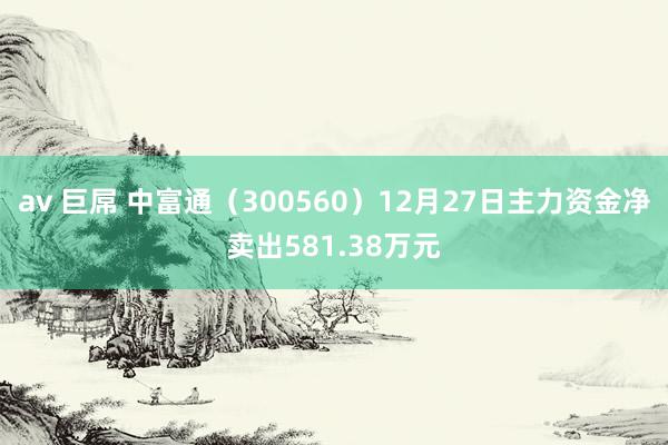 av 巨屌 中富通（300560）12月27日主力资金净卖出581.38万元