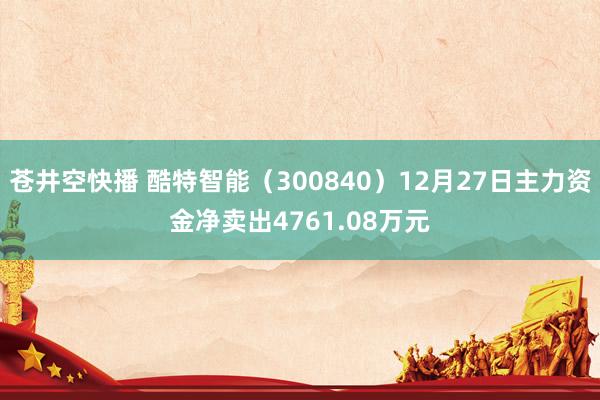 苍井空快播 酷特智能（300840）12月27日主力资金净卖出4761.08万元