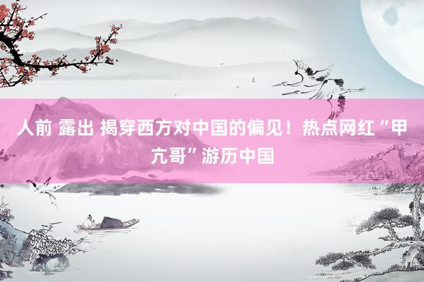 人前 露出 揭穿西方对中国的偏见！热点网红“甲亢哥”游历中国