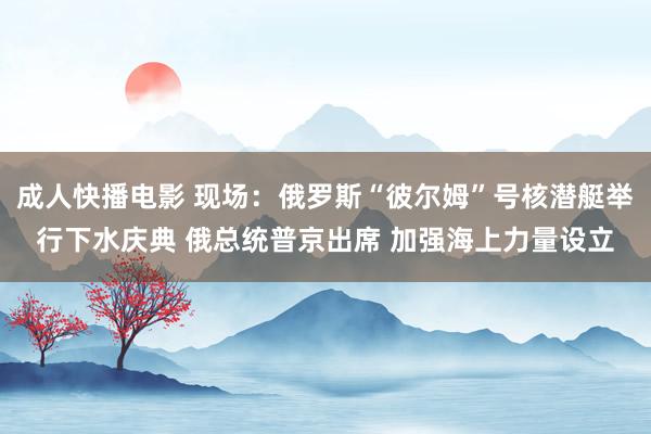 成人快播电影 现场：俄罗斯“彼尔姆”号核潜艇举行下水庆典 俄总统普京出席 加强海上力量设立
