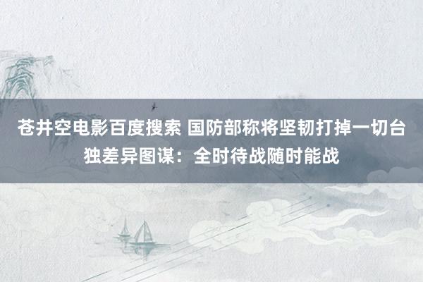 苍井空电影百度搜索 国防部称将坚韧打掉一切台独差异图谋：全时待战随时能战