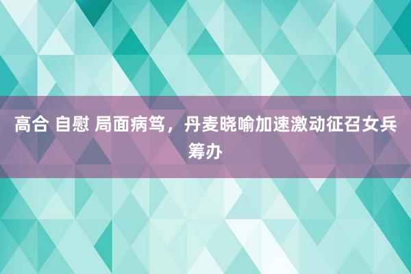 高合 自慰 局面病笃，丹麦晓喻加速激动征召女兵筹办
