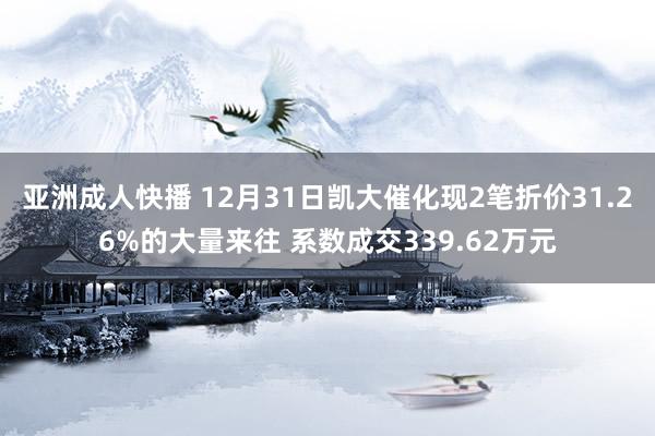 亚洲成人快播 12月31日凯大催化现2笔折价31.26%的大量来往 系数成交339.62万元