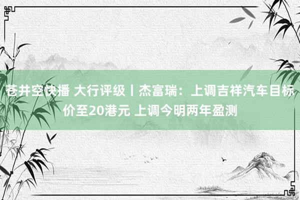 苍井空快播 大行评级丨杰富瑞：上调吉祥汽车目标价至20港元 上调今明两年盈测