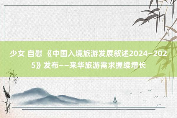 少女 自慰 《中国入境旅游发展叙述2024—2025》发布——来华旅游需求握续增长