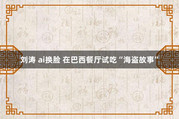 刘涛 ai换脸 在巴西餐厅试吃“海盗故事”