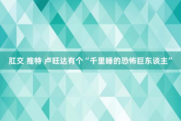 肛交 推特 卢旺达有个“千里睡的恐怖巨东谈主”