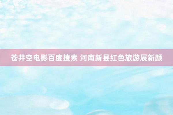 苍井空电影百度搜索 河南新县红色旅游展新颜