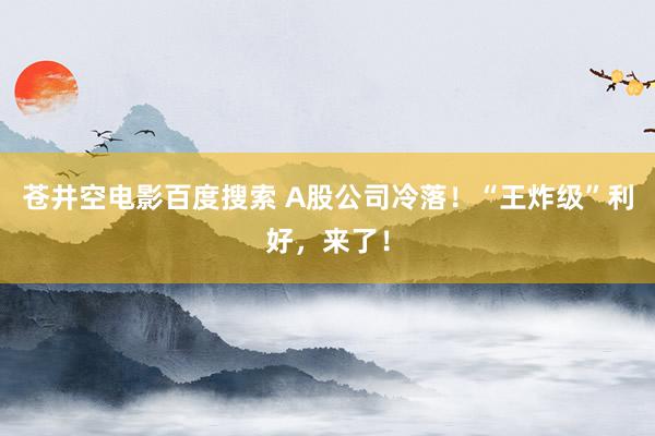 苍井空电影百度搜索 A股公司冷落！“王炸级”利好，来了！