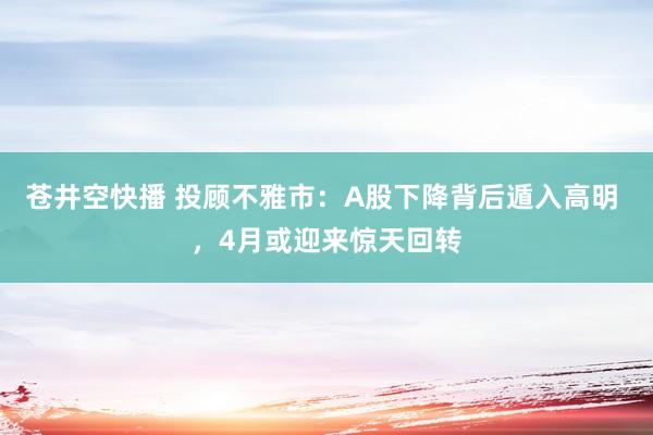 苍井空快播 投顾不雅市：A股下降背后遁入高明 ，4月或迎来惊天回转