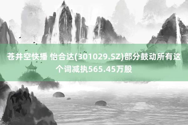 苍井空快播 怡合达(301029.SZ)部分鼓动所有这个词减执565.45万股