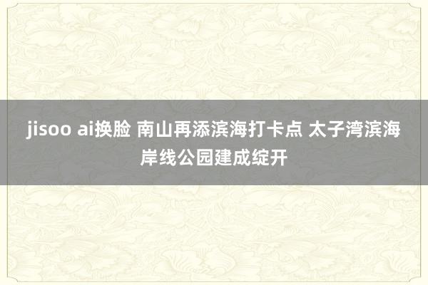 jisoo ai换脸 南山再添滨海打卡点 太子湾滨海岸线公园建成绽开