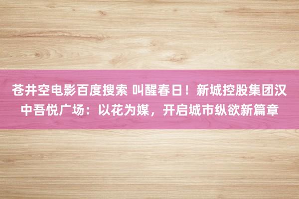 苍井空电影百度搜索 叫醒春日！新城控股集团汉中吾悦广场：以花为媒，开启城市纵欲新篇章