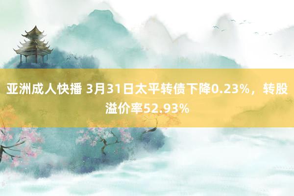 亚洲成人快播 3月31日太平转债下降0.23%，转股溢价率52.93%