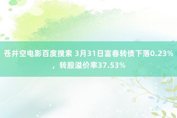 苍井空电影百度搜索 3月31日富春转债下落0.23%，转股溢价率37.53%