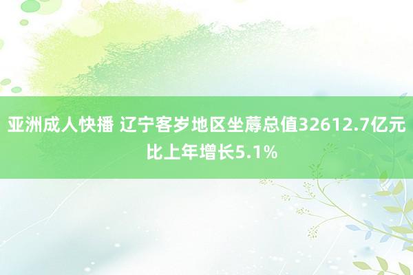 亚洲成人快播 辽宁客岁地区坐蓐总值32612.7亿元  比上年增长5.1%