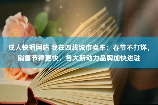 成人快播网站 我在四线城市卖车：春节不打烊，销售节律更快，各大新动力品牌加快进驻