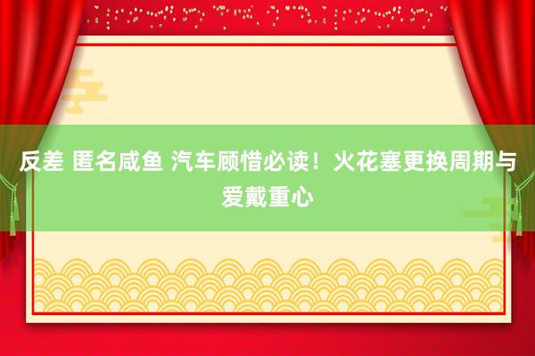 反差 匿名咸鱼 汽车顾惜必读！火花塞更换周期与爱戴重心