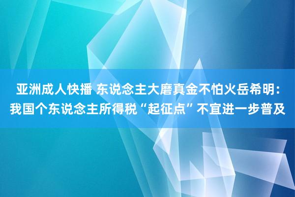 亚洲成人快播 东说念主大磨真金不怕火岳希明：我国个东说念主所得税“起征点”不宜进一步普及