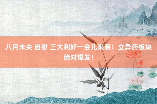 八月未央 自慰 三大利好一会儿来袭！立异药板块绝对爆发！