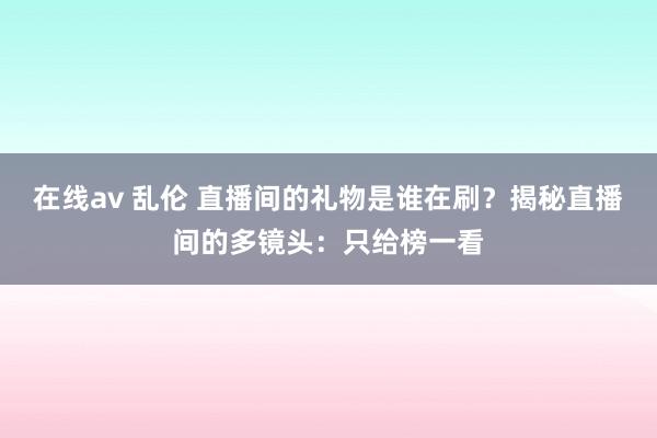 在线av 乱伦 直播间的礼物是谁在刷？揭秘直播间的多镜头：只给榜一看