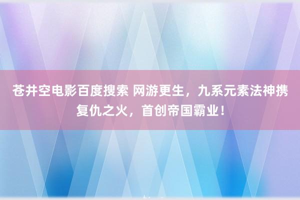 苍井空电影百度搜索 网游更生，九系元素法神携复仇之火，首创帝国霸业！