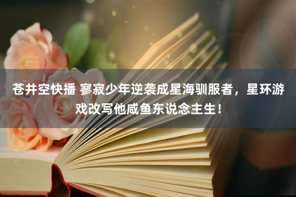 苍井空快播 寥寂少年逆袭成星海驯服者，星环游戏改写他咸鱼东说念主生！