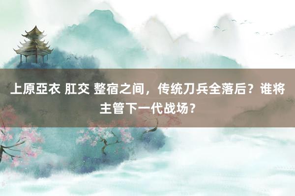 上原亞衣 肛交 整宿之间，传统刀兵全落后？谁将主管下一代战场？