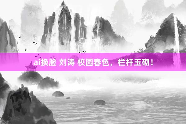 ai换脸 刘涛 校园春色，栏杆玉砌！