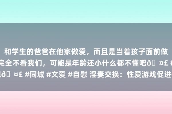和学生的爸爸在他家做爱，而且是当着孩子面前做爱，太刺激了，孩子完全不看我们，可能是年龄还小什么都不懂吧🤣 #同城 #文爱 #自慰 淫妻交换：性爱游戏促进情味，激勉豪情