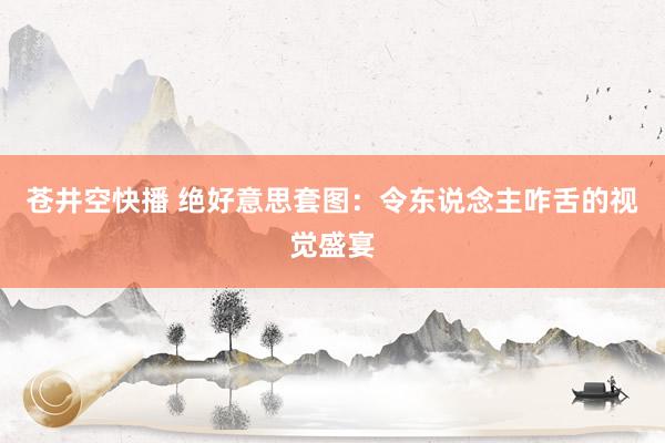 苍井空快播 绝好意思套图：令东说念主咋舌的视觉盛宴
