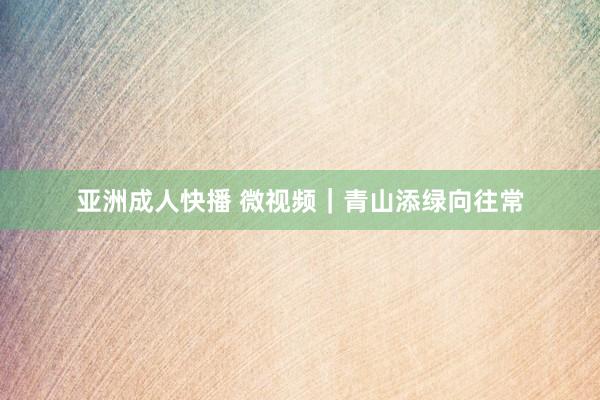 亚洲成人快播 微视频｜青山添绿向往常