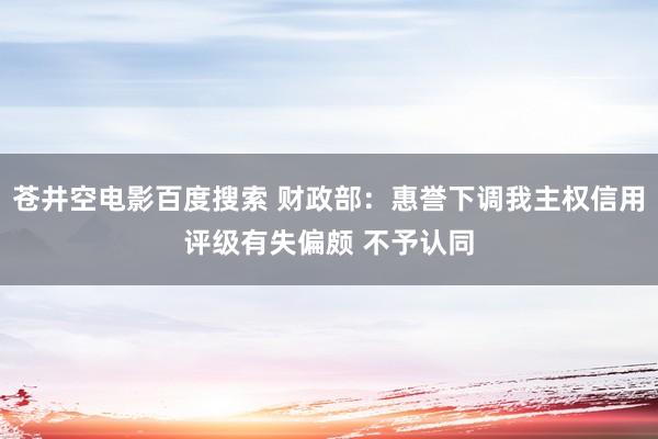 苍井空电影百度搜索 财政部：惠誉下调我主权信用评级有失偏颇 不予认同